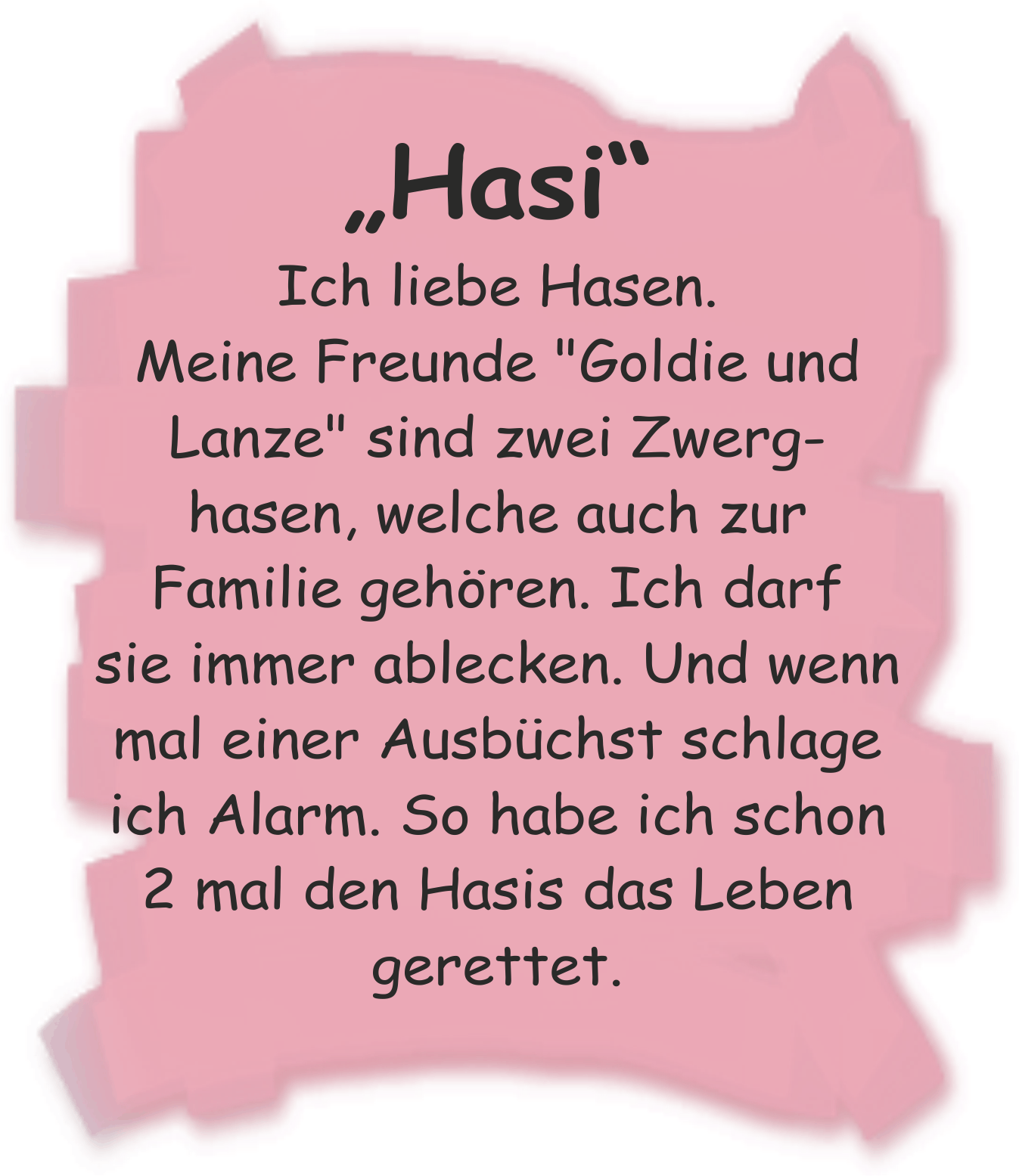 Ich liebe Hasen. Meine Freunde "Goldie und Lanze" sind zwei Zwerghasen, welche auch zur Familie gehren. Ich darf sie immer ablecken. Und wenn mal einer Ausbchst schlage ich Alarm. So habe ich schon 2 mal den Hasis das Leben gerettet.